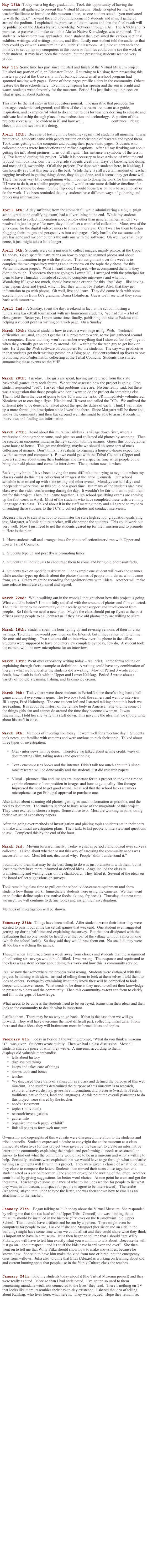May 13th:Today was a big day, graduation.  Took this opportunity of having the community all gathered to present this Virtual Museum.  Students opted for me, the teacher/facilitator to introduce this museum since,  as one student stated, “you motivated us with the idea.”  Toward the end of commencement 5 students and myself gathered around the podium.  I explained the purposes of the museum and that the final result will be published on the Alaska Native Knowledge Network through UAF.  The ANKN and its purpose, to preseve and make available Alaska Native Knowledge, was explained.  The students’ achievement was applauded.  Each student then explained the various sections/exhibits: writings. old writings, photos, and film.  Lastly one student told the audience that they could go view this museum in “Mr. Tubb’s” classroom.  A junior student took the intiative to set up lap top computers in this room so families could come see the work of their student.  It may have been the moment, but the presenting students seemed very proud.

May 5th:Some time has past since the start and finish of the Virtual Museum project.  Finished my portion of it, an Educator Guide.  Returning to Kalskag from presenting this masters project at the University in Fairbanks; I found an afterschool program had sprouted making web pages.  Some of these pages profile elders in the community. Others feature the three schools here.  Even though spring has sprung and the sun is bright and warm, students write fervently for the museum.  Period 5 is just finishing up pieces on what is special about Kalskag.  

This may be the last entry in this educators journal.  The narrative that precedes this message, academic background, and films of the classroom are meant as a guide, inspiration, and examples (of what to do and not to do) for teachers desiring to educate and cultivate leadership through placed based education and technology.  A portion of this projects success will be evident in if, and how well, Virtual Museum continues.  Please check it out and see how it’s doing.

April 12th:  Because of testing in the building (again) had students all morning.  It was productive.  Students came with papers written on their topic of research and typed them.  Took turns getting on the computer and putting their papers into pages.  Students who collected photos wrote introductions and refined captions.  After all my freaking out about getting the info about pictures, turns out all right.  This instance is symbolic of the lesson(s) I’ve learned during this project.  While it is necessary to have a vision of what the end product will look like, don’t let it override students creativity, ways of knowing and doing, and most of all, ownership.  Of all the projects I’ve done with students here, in Kalskag, I can honestly say that this one feels the best.  While there is still a certain amount of teacher nagging involved in getting things done, they do get done, and it seems they get done well.  There has been very little complaining when it comes to doing the work for this museum.  If I were to do it, or a similar project, again, I would create more definitive timelines for when work should be done.  On the flip side, I would focus less on how to accomplish or do the work.  I’ve been reminded that my students have different ways of gathering and processing information.  


April 6th:  A day suffering from the stomach flu while administering a HSQE  (high school graduation qualifying exam) had a silver lining at the end.  While my students continue not to collect information about photos other than general names, which I’ve resolved to just let go of for now, they did collect a wonderful collection.  More, two of the girls came for the digital video camera to film an interview.  Can’t wait for them to begin plugging their images and perspectives into web pages.  Only hurdle, the awesome tech guy has gone and my computer is the only one with the software.  Oh well, we shall over come, it just might take a little longer. 

April 5th: Students were on a mission to collect images, mainly photos, at the Upper TC today.  Gave specific instructions on how to organize scanned photos and about recording information to go with the photos.  Their assignment over this week is to complete the two expository writings an a interview on the topic they chose  for this Virtual museum project.  What I heard from Margaret, who accompanied them, is they didn’t do much.  Tomorrow they are going to Lower TC.  I arranged with the principal for them to have Thursday out side of school to complete interviews and what not.  Wondering if I gave too much, should have made criteria for this “free” day – like having their papers done and typed, which I fear they will not by Friday. Also, that they get information to go with photos.  Oh well, live and learn.  They did come back with some excellent photos from JR’s grandma, Dunia Holmberg.  Guess we’ll see what they come back with tomorrow.

April 2nd:  A Sunday, spent the day, weekend in fact, at the school, hosting a fundraising basketball tournament with my homeroom students.  We had fun – a lot of close games.  Better yet, I spent some time, finally, publishing this site to Podcast and helping a student post his writing on a web page.  On a Sunday.  

March 30th: Showed students how to create a web page using iWeb.   Technical difficulties, as usual, couldn’t get the LCD projector to work, so we just gathered around the computer.  Know that they won’t remember everything that I showed, but they’ll get it when they actually get on and play around.  Still waiting for the tech guy to get back on site.  He’ll put the iWeb software on computers for the students.  The day was productive in that students got their writings posted on a Blog page.  Students printed up flyers to post promoting photo/information collecting at the Tribal Councils.  Students also started announcing these events on the VHF.



March 28th:  Tuesday.  The girls are spent, having just returned from the state basketball games; they took fourth.  We sat and assessed how the project is going.  One student responded “bad”.  I asked what problems there are.  No one really said, but there was a suggestion that those people who don’t want to do the project do something else.  Then I told them the idea of going to the TC’s and the tasks.  JR immediately volunteered.  Nicolette set to creating a flyer.  Nicolai and JR went and called the TC’s.  We outlined the different jobs to be done. and talked about the specific duties of each.  Think I will make up a more formal job description since I won’t be there.  Since Margaret will be there and knows the community and their background well she might be able to assist students in interviews and finding out information. 


March 27th:  Heard about this mural in Tuluksak, a village down river, where a professional photographer came, took pictures and collected old photos by scanning.  Then he created an enormous mural in the new school with the images.  Guess this photographer went house to house.  This got me thinking, maybe we should do some sort of mass collection of images.  Don’t think it is realistic to organize a house-to-house expedition (with a scanner and computer?).  But we could get with the Tribal Councils (Upper and Lower) and see about using their buildings and have a specific time when people could bring their old photos and come for interviews.  The question now, is when.

Racking my brain, I have been having the most difficult time trying to negotiate when my classes could do this mass collection of images at the Tribal Councils.  Our school schedule is so mixed up with state testing and other events.  Mondays are half days and independent work time, so this could be a good time.  But many of the students also have class over the video conferencing during the day.  It wouldn’t be fair to them to pull them out for this project. Then, it all came together.  High school qualifying exams are coming up the first week in April.  Most of the students who have completed these tests are in my Language Arts class.  Talked about it in the staff meeting today and all agreed to my idea of sending these students to the TC’s to collect photos and conduct interviews. 

Because I have to stay at school to administer the state high school graduation qualifying test, Margaret, a Yupik culture teacher, will chaperone the students.  This could work out very well.  Now I just need to get the students geared up for their mission and to promote it. Here is the plan:

1.  Have students call and arrange times for photo collection/interviews with Upper and Lower Tribal Councils.

2.  Students type up and post flyers promoting times.  

3.  Students call individuals to encourage them to come and bring old photos/artifacts.

4.  Students take on specific task/station.  For example one student will work the scanner, while another types up details about the photos (names of people in it, dates, who it came from, etc.).  Others might be recording footage/interviews with Elders.  Another will make sure release forms are explained and signed.


March 22nd: While walking out in the woods I thought about how this project is going.  What could be better?  I’m not fully satisfied with the amount of photos and film collected.  The initial letter to the community didn’t really garner support and involvement from people.   So I think we need a new plan.  Maybe the class should put up flyers at the post offices asking people to call/contact us if they have old photos they are willing to share.


March 16th: Students spent the hour typing up and revising versions of their in-class writings. Told them we would post them on the Internet, but if they rather not to tell me.  No one said anything.   Two students did an interview over the phone in the office.  Students were supposed to have one interview complete by today, few do.  A student took the camera with the new microphone for an interview. 


March 13th: Went over expository writing today – real brief.  Three forms telling or explaining through facts, example or definition.  A writing could have any combination of these, is what we found after the students did a writing.  Most of Period 3 wrote about death, how death is dealt with in Upper and Lower Kalskag.  Period 5 wrote about a variety of topics:  steaming, fishing, and Eskimo ice cream.


March 9th:  Today there were three students in Period 3 since there’s a big basketball game and most everyone is gone.  The two boys took the camera and went to interview JR’s uppa, Fred Holmberg.  The one student left and I started talking about this book we are reading.  It is about the history of the female body in America.  She told me some of the things girls can and cannot do around the time they become a woman.  It was fascinating; I told her she write this stuff down. This gave me the idea that we should write about his stuff in class.


March 8th:  Methods of investigation today.  It went well for a “lecture day”.  Students took notes, got familiar with cameras and were anxious to pick their topic.  Talked about three types of investigation:  

•	Oral - interviews will be done.   Therefore we talked about giving credit, ways of documenting (film, taking notes) and questioning.  

•	Text - encompasses books and the Internet. Didn’t talk too much about this since most research will be done orally and the students just did research papers.

•	Visual – pictures, film and images are important for this project so took the time to explain elements of composition in images and how to get quality film footage.  Impressed the need to get good sound.  Realized that the school lacks a camera microphone, so got Principal approval to purchase one.  

Also talked about scanning old photos, getting as much information as possible, and the need to document.  The students seemed to have sense of the magnitude of this project.  They were excited to choose a topic.  Some chose two.  Most are working in pairs; doing their own set of expository papers. 

After the going over methods of investigation and picking topics students sat in their pairs to make and initial investigation plans.  Their task, to list people to interview and questions to ask.  Completed this by the end of the hour.


March 3rd: Moving forward, finally.  Today we sat in period 3 and looked over surveys collected.  Talked about whether or not this way of assessing the community needs was successful or not.  Most felt not, discussed why.  People “didn’t understand it.” 

I admitted to them that may be the best thing to do was just brainstorm with them, but at least now they have more informed or defined ideas.  Angelina led the class in brainstorming and writing ideas on the chalkboard.  They filled it.  Several of the ideas on the board reflect suggestions on surveys.  

Took remaining class time to pull out the school video/camera equipment and show students how things work.  Immediately students were using the cameras.  We then went on to further define topics (ex: native foods: akutaq, fry bread).  Thursday, the next time we meet, we will continue to define topics and assign their investigation.

Methods of investigation will be shown.


February 28th:  Things have been stalled.  After students wrote their letter they were excited to pass it out at the basketball games that weekend.  One student even suggested getting  up during half time and explaining the survey.  But the idea dissipated with the realization that no one would be heard over the roar of the village without a microphone (which the school lacks).  So they said they would pass them out.  No one did, they were all too busy watching the games.  

Thought when  I returned from a week away from classes and students that the assignment of collecting six surveys would be fulfilled.  I was wrong.  The response and reprimand to the class was a stern lecture about doing this work and how this is community service.  

Realize now that somewhere the process went wrong.  Students were enthused with this project, brimming with ideas.  instead of telling them to look at them selves I told them to look to others.  Perhaps by examining what they know they will be compelled to look deeper and discover more.  What needs to be done is they need to collect their knowledge to present to elders and the community.  Then this community-as-text can form to clarify and fill in the gaps of knowledge.  

What needs to be done is the students need to be surveyed, brainstorm their ideas and then look to the community to decide what is important.  

I stifled them.  There may be no way to go back.  If that is the case then we will go forward.  They will have overcome the most difficult part, collecting initial data.  From there and those ideas they will brainstorm more informed ideas and topics.


February 8th: Today in Period 3 the writing prompt, “What do you think a museum is?”  was given.  Students wrote quietly.  Then we had a class discussion.  Most all students shared a piece of what they wrote.  A museum, according to them:
displays old valuable merchandise
•	tells about history
•	displays old things
•	keeps and takes care of things
•	shows tools and bones
•	teaches
•	We discussed these traits of a museum as a class and defined the purpose of this web museum.  The students determined the purpose of this museum is to research, explore, discover, display, give/share information, and preserve (wisdom of elders, traditions, native foods, land and language). At this point the overall plan/steps to do this project were shared by the teacher:
•	needs assessment
•	topics (individual)
•	research/investigations
•	gather info
•	organize into web page/”exhibit”
•	link all pages to form web museum

Ownership and copyrights of this web site were discussed in relation to the students and tribal councils.  Students expressed a desire to copyright the entire museum as a class.
Immediate objectives for this project were given by the teacher, to create an informative letter to the community explaining the project and performing a “needs assessment” or survey to find out what the community would like to be in a museum and who is willing to help.  Secondly, students were explained that we would have to go through what standards/writing assignments will fit with this project.  They were given a choice of what to do first, they chose to compose the letter.  Students then moved their seats close together, one student acted as a scribe/recorder.  One student drove/led the writing of the letter.  Another contributed by giving suggestions for better word choice.  At one point he went and got the thesaurus.  Teacher gave some guidance of what to include (section for people to list what they want in a museum, and space for people to agree to be interviewed).  The scribe (Angelina) stayed into lunch to type the letter, she was then shown how to email as an attachment to the teacher.


January 27th:  Began talking to Julia today about the Virtual Museum. She responded by telling me that she (as head of the Upper Tribal Council) too was thinking that a museum should be installed in the historic (first ever on the Kuskokwim) old Upper School.  That it could have artifacts and be run by a person.  There might even be computers for people to use.  I asked if she and Margaret (her sister and an aide in the building) might have some time when we could all sit and they could share what they think is important to have in a museum.  Julia then began to tell me that I should “get Willy Pitka…you will have to tell him exactly what you want him to talk about…because he will just go on…about respect…and its stuff the kids have heard over and over”.  She then went on to tell me that Willy Pitka should show how to make snowshoes, because he knows how.  She said to have him make the kind from taro or birch, not the emergency ones from willows.  Julia also told me that Elias (Alexie) is working on learning about old and current hunting spots that people use in the Yupik Culture class she teaches.


January 24th: Told my students today about it (the Virtual Museum project) and they were really excited.  More so than I had anticipated.  I’ve gotten so used to them bemoaning mundane work, not connected to the lives’ they lead.  There’s nothing on TV that looks like them; resembles their day-to-day existence.  I shared the idea of telling about Kalskag: who lives here, what here is.  They were piqued.  Hope they remain so.














