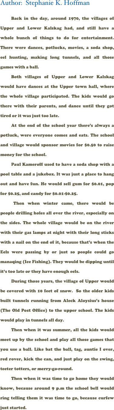Author:  Stephanie K. Hoffman

Back in the day, around 1970, the villages of Upper and Lower Kalskag had, and still have a whole bunch of things to do for entertainment. There were dances, potlucks, movies, a soda shop, eel hunting, making long tunnels, and all those games with a ball.
Both villages of Upper and Lower Kalskag would have dances at the Upper town hall, where the whole village participated. The kids would go there with their parents, and dance until they got tired or it was just too late.
At the end of the school year there’s always a potluck, were everyone comes and eats. The school and village would sponsor movies for $0.50 to raise money for the school. 
Paul Kameroff used to have a soda shop with a pool table and a jukebox. It was just a place to hang out and have fun. He would sell gum for $0.01, pop for $0.25, and candy for $0.01-$0.25.
 Then when winter came, there would be people drilling holes all over the river, especially on the sides. The whole village would be on the river with their gas lamps at night with their long sticks with a nail on the end of it, because that’s when the Eels were passing by or just so people could go manaqing (Ice Fishing). They would be dipping until it’s too late or they have enough eels.
During those years, the village of Upper would be covered with 10 feet of snow.  So the older kids built tunnels running from Aleck Aloysius’s house (The Old Post Office) to the upper school. The kids would play in tunnels all day.
Then when it was summer, all the kids would meet up by the school and play all those games that you use a ball. Like bat the ball, tag, auntie I over, red rover, kick the can, and just play on the swing, teeter totters, or merry-go-round.
Then when it was time to go home they would know, because around 9 p.m the school bell would ring telling them it was time to go, because curfew just started.
